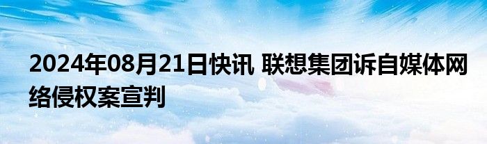 2024年08月21日快讯 联想集团诉自媒体网络侵权案宣判