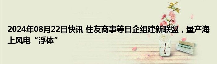 2024年08月22日快讯 住友商事等日企组建新联盟，量产海上风电“浮体”