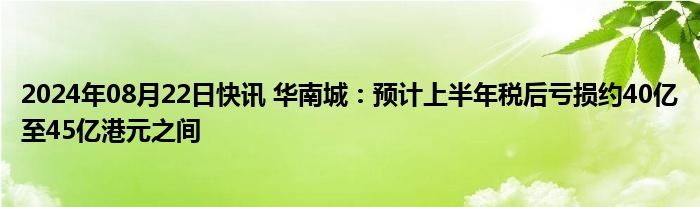 2024年08月22日快讯 华南城：预计上半年税后亏损约40亿至45亿港元之间