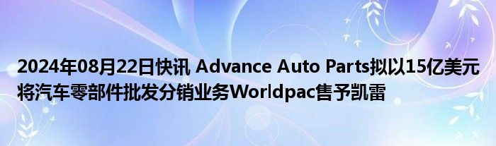 2024年08月22日快讯 Advance Auto Parts拟以15亿美元将汽车零部件批发分销业务Worldpac售予凯雷