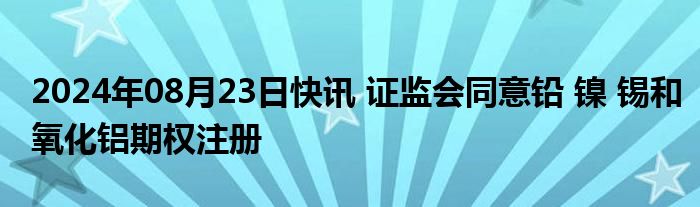 2024年08月23日快讯 证监会同意铅 镍 锡和氧化铝期权注册