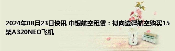 2024年08月23日快讯 中银航空租赁：拟向边疆航空购买15架A320NEO飞机