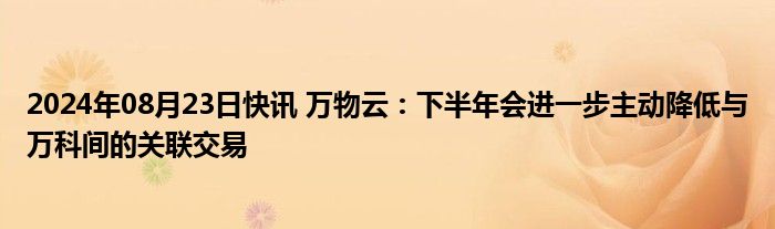 2024年08月23日快讯 万物云：下半年会进一步主动降低与万科间的关联交易