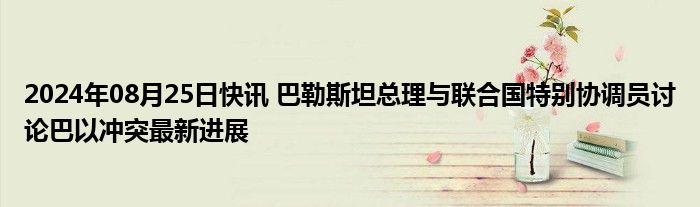 2024年08月25日快讯 巴勒斯坦总理与联合国特别协调员讨论巴以冲突最新进展