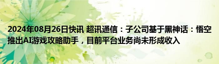 2024年08月26日快讯 超讯通信：子公司基于黑神话：悟空推出AI游戏攻略助手，目前平台业务尚未形成收入