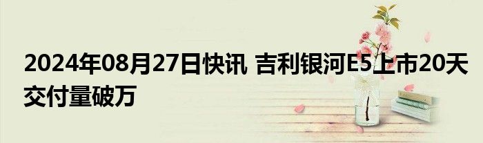 2024年08月27日快讯 吉利银河E5上市20天交付量破万