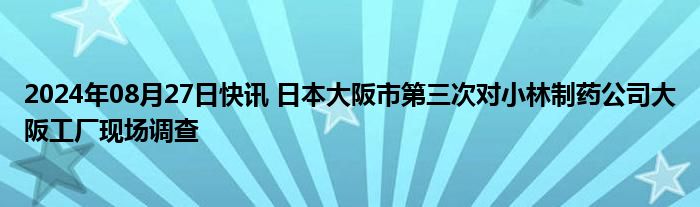 2024年08月27日快讯 日本大阪市第三次对小林制药公司大阪工厂现场调查