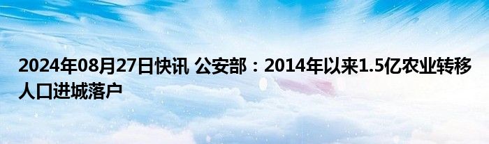 2024年08月27日快讯 公安部：2014年以来1.5亿农业转移人口进城落户