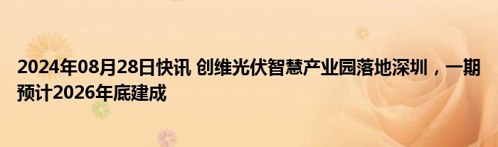 2024年08月28日快讯 创维光伏智慧产业园落地深圳，一期预计2026年底建成