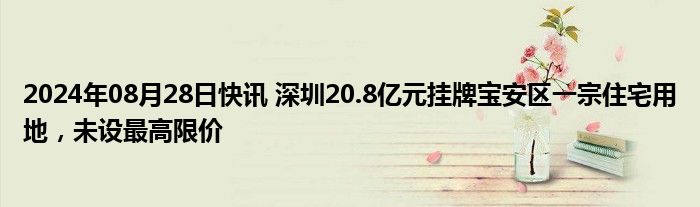 2024年08月28日快讯 深圳20.8亿元挂牌宝安区一宗住宅用地，未设最高限价