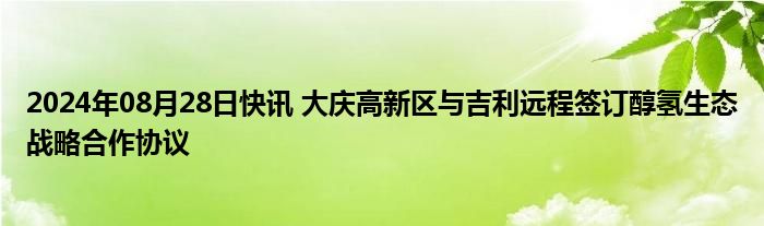 2024年08月28日快讯 大庆高新区与吉利远程签订醇氢生态战略合作协议