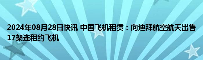 2024年08月28日快讯 中国飞机租赁：向迪拜航空航天出售17架连租约飞机