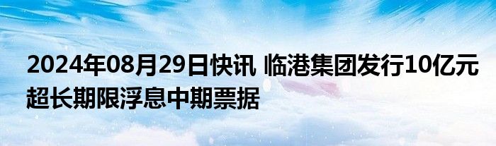 2024年08月29日快讯 临港集团发行10亿元超长期限浮息中期票据