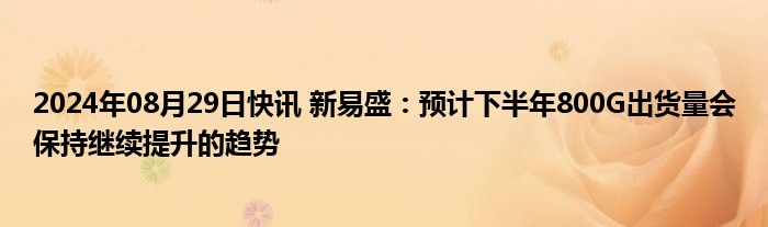 2024年08月29日快讯 新易盛：预计下半年800G出货量会保持继续提升的趋势