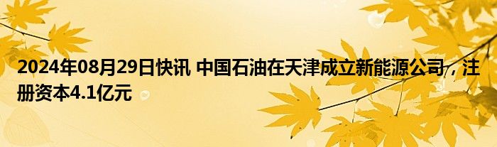 2024年08月29日快讯 中国石油在天津成立新能源公司，注册资本4.1亿元