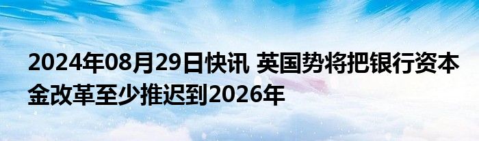 2024年08月29日快讯 英国势将把银行资本金改革至少推迟到2026年