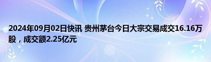 2024年09月02日快讯 贵州茅台今日大宗交易成交16.16万股，成交额2.25亿元