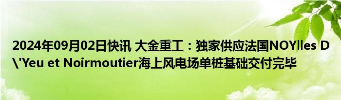 2024年09月02日快讯 大金重工：独家供应法国NOYlles D'Yeu et Noirmoutier海上风电场单桩基础交付完毕