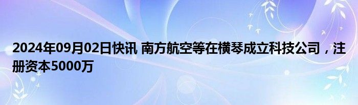 2024年09月02日快讯 南方航空等在横琴成立科技公司，注册资本5000万