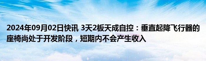 2024年09月02日快讯 3天2板天成自控：垂直起降飞行器的座椅尚处于开发阶段，短期内不会产生收入