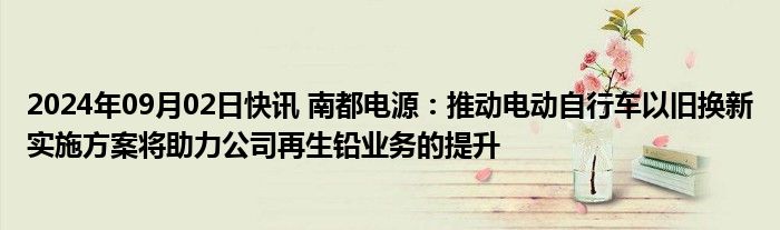 2024年09月02日快讯 南都电源：推动电动自行车以旧换新实施方案将助力公司再生铅业务的提升