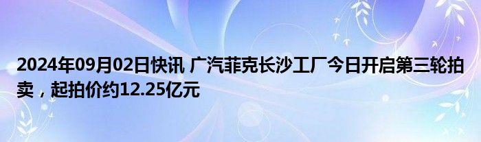 2024年09月02日快讯 广汽菲克长沙工厂今日开启第三轮拍卖，起拍价约12.25亿元