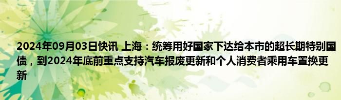 2024年09月03日快讯 上海：统筹用好国家下达给本市的超长期特别国债，到2024年底前重点支持汽车报废更新和个人消费者乘用车置换更新