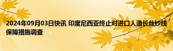 2024年09月03日快讯 印度尼西亚终止对进口人造长丝纱线保障措施调查