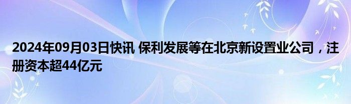 2024年09月03日快讯 保利发展等在北京新设置业公司，注册资本超44亿元