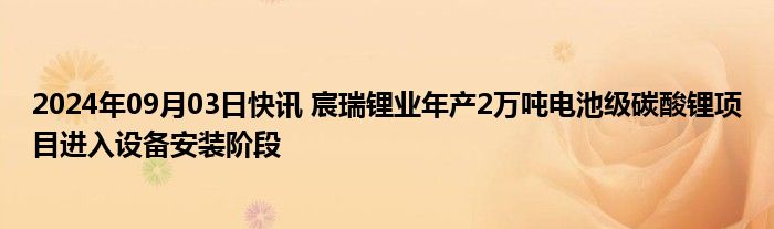 2024年09月03日快讯 宸瑞锂业年产2万吨电池级碳酸锂项目进入设备安装阶段