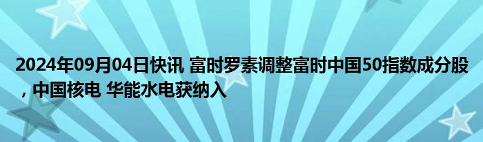 2024年09月04日快讯 富时罗素调整富时中国50指数成分股，中国核电 华能水电获纳入