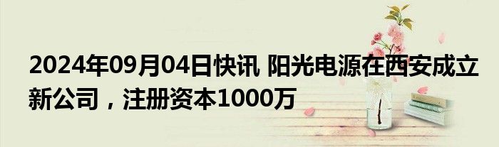 2024年09月04日快讯 阳光电源在西安成立新公司，注册资本1000万