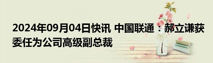 2024年09月04日快讯 中国联通：郝立谦获委任为公司高级副总裁