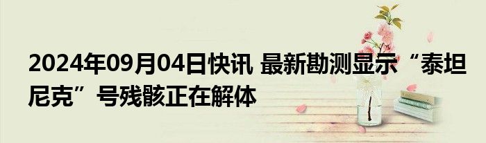 2024年09月04日快讯 最新勘测显示“泰坦尼克”号残骸正在解体