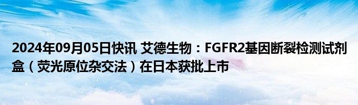 2024年09月05日快讯 艾德生物：FGFR2基因断裂检测试剂盒（荧光原位杂交法）在日本获批上市