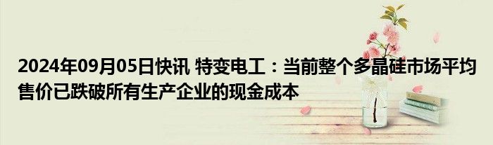 2024年09月05日快讯 特变电工：当前整个多晶硅市场平均售价已跌破所有生产企业的现金成本