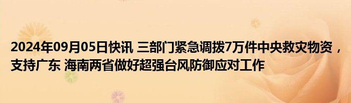 2024年09月05日快讯 三部门紧急调拨7万件中央救灾物资，支持广东 海南两省做好超强台风防御应对工作