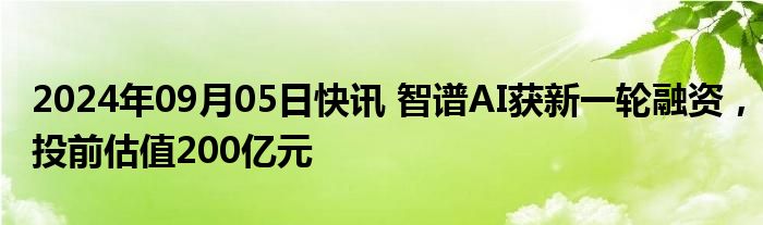 2024年09月05日快讯 智谱AI获新一轮融资，投前估值200亿元