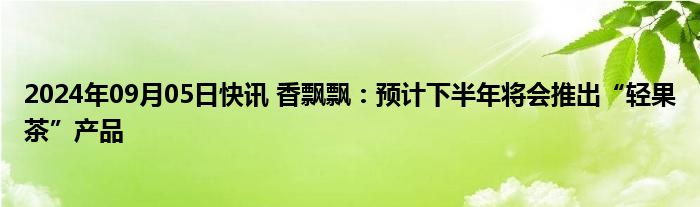 2024年09月05日快讯 香飘飘：预计下半年将会推出“轻果茶”产品