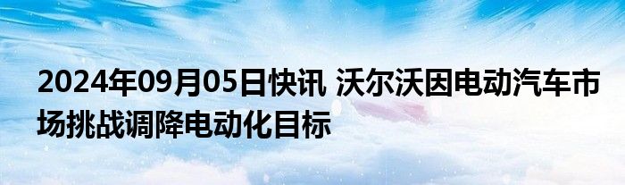 2024年09月05日快讯 沃尔沃因电动汽车市场挑战调降电动化目标