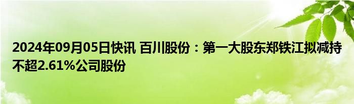 2024年09月05日快讯 百川股份：第一大股东郑铁江拟减持不超2.61%公司股份