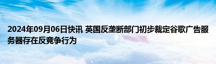 2024年09月06日快讯 英国反垄断部门初步裁定谷歌广告服务器存在反竞争行为