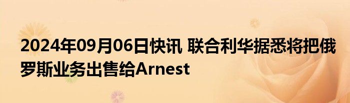 2024年09月06日快讯 联合利华据悉将把俄罗斯业务出售给Arnest