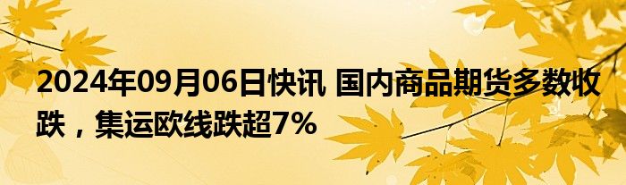 2024年09月06日快讯 国内商品期货多数收跌，集运欧线跌超7%