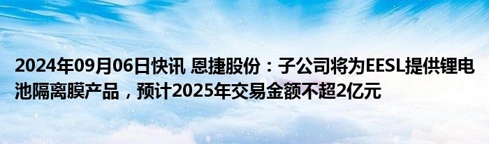 2024年09月06日快讯 恩捷股份：子公司将为EESL提供锂电池隔离膜产品，预计2025年交易金额不超2亿元