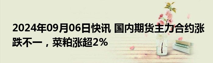 2024年09月06日快讯 国内期货主力合约涨跌不一，菜粕涨超2%