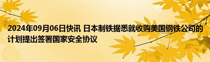 2024年09月06日快讯 日本制铁据悉就收购美国钢铁公司的计划提出签署国家安全协议