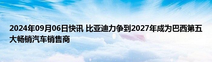 2024年09月06日快讯 比亚迪力争到2027年成为巴西第五大畅销汽车销售商