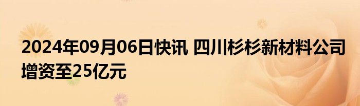 2024年09月06日快讯 四川杉杉新材料公司增资至25亿元