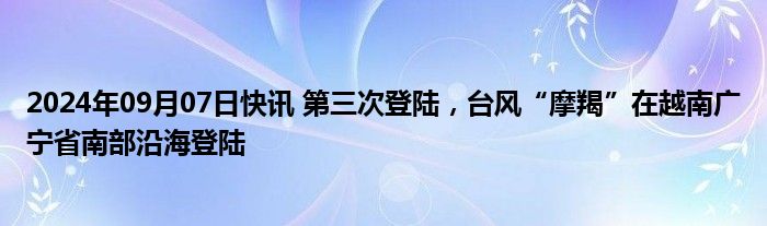 2024年09月07日快讯 第三次登陆，台风“摩羯”在越南广宁省南部沿海登陆